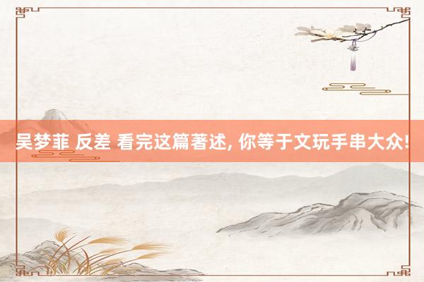 吴梦菲 反差 看完这篇著述， 你等于文玩手串大众!