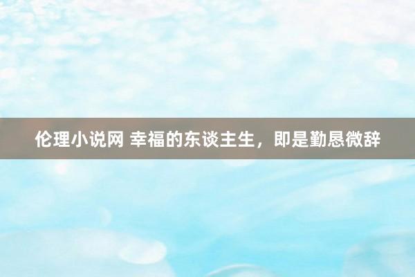 伦理小说网 幸福的东谈主生，即是勤恳微辞