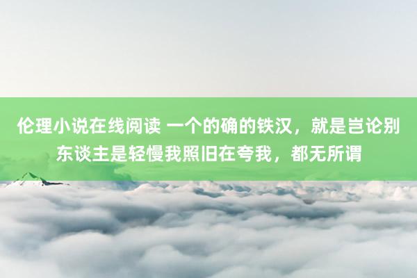 伦理小说在线阅读 一个的确的铁汉，就是岂论别东谈主是轻慢我照旧在夸我，都无所谓