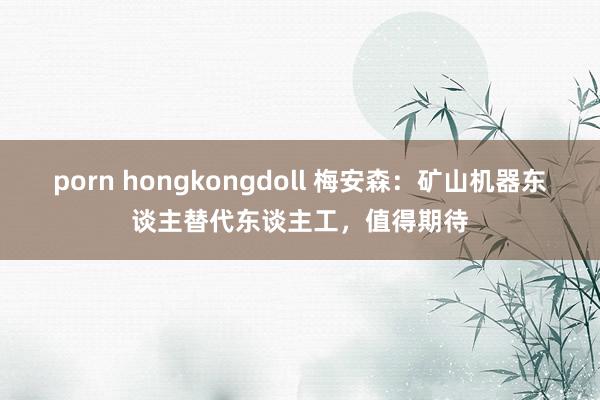 porn hongkongdoll 梅安森：矿山机器东谈主替代东谈主工，值得期待