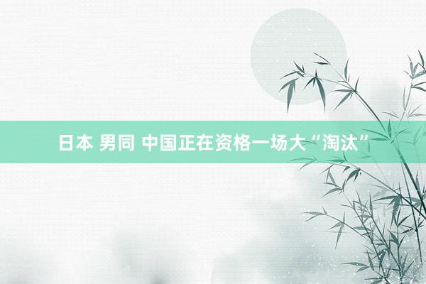 日本 男同 中国正在资格一场大“淘汰”