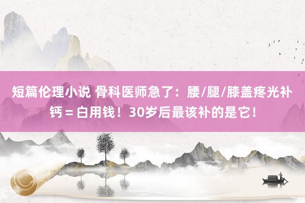 短篇伦理小说 骨科医师急了：腰/腿/膝盖疼光补钙＝白用钱！30岁后最该补的是它！