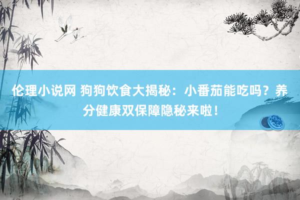 伦理小说网 狗狗饮食大揭秘：小番茄能吃吗？养分健康双保障隐秘来啦！