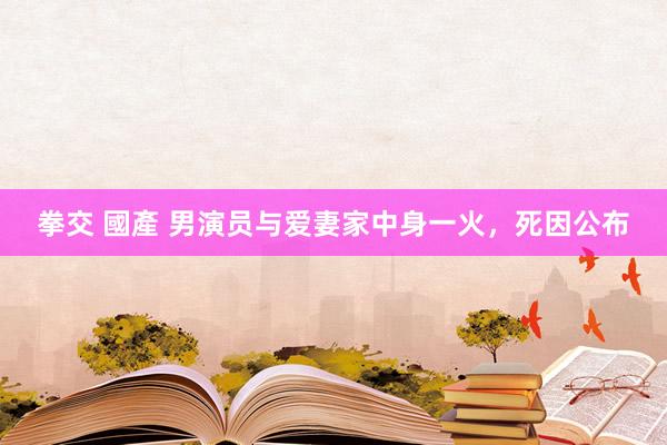 拳交 國產 男演员与爱妻家中身一火，死因公布