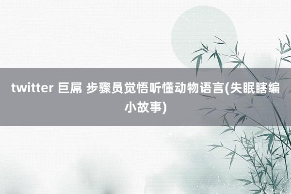 twitter 巨屌 步骤员觉悟听懂动物语言(失眠瞎编小故事)
