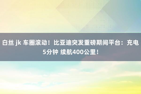 白丝 jk 车圈滚动！比亚迪突发重磅期间平台：充电5分钟 续航400公里！