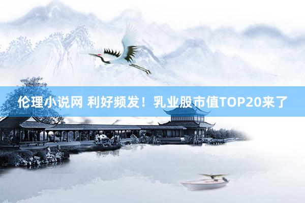 伦理小说网 利好频发！乳业股市值TOP20来了