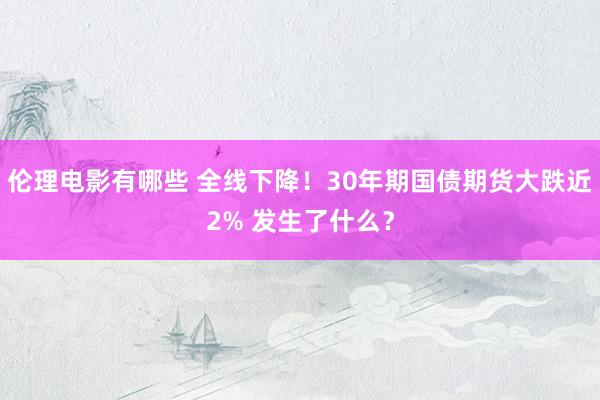 伦理电影有哪些 全线下降！30年期国债期货大跌近2% 发生了什么？