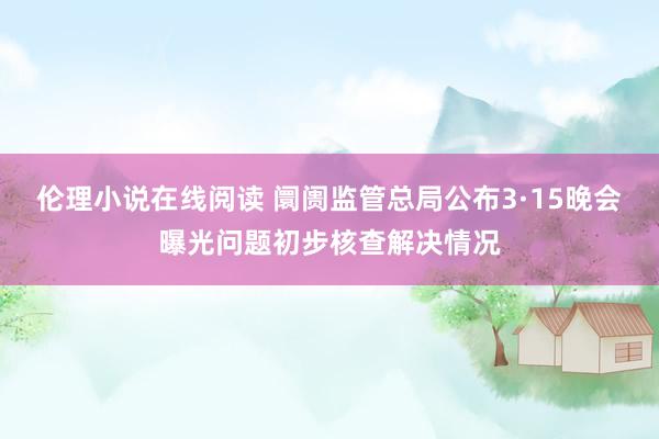 伦理小说在线阅读 阛阓监管总局公布3·15晚会曝光问题初步核查解决情况
