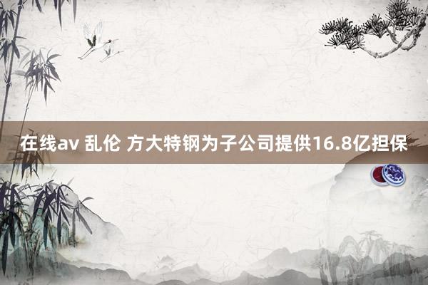 在线av 乱伦 方大特钢为子公司提供16.8亿担保