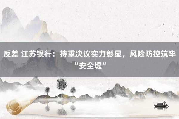 反差 江苏银行：持重决议实力彰显，风险防控筑牢“安全堤”
