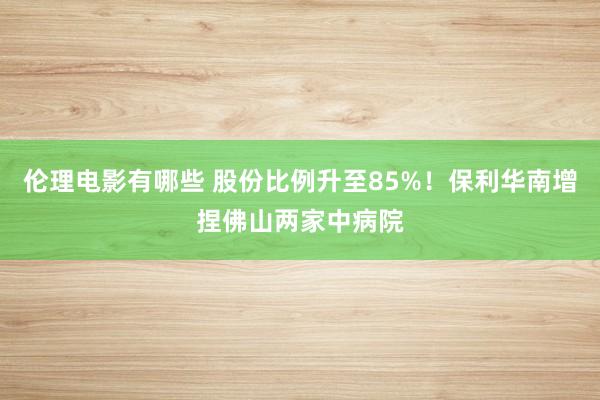 伦理电影有哪些 股份比例升至85%！保利华南增捏佛山两家中病院