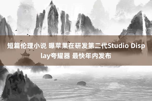 短篇伦理小说 曝苹果在研发第二代Studio Display夸耀器 最快年内发布