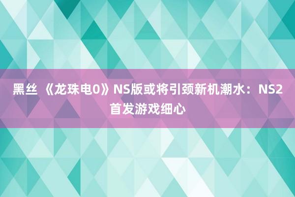 黑丝 《龙珠电0》NS版或将引颈新机潮水：NS2首发游戏细心