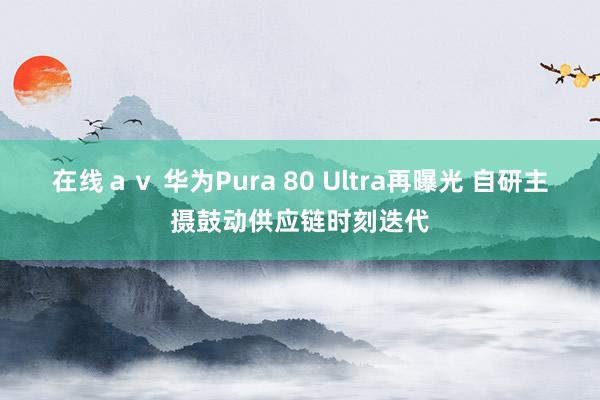 在线ａｖ 华为Pura 80 Ultra再曝光 自研主摄鼓动供应链时刻迭代
