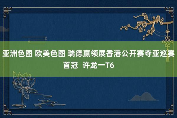 亚洲色图 欧美色图 瑞德赢领展香港公开赛夺亚巡赛首冠  许龙一T6
