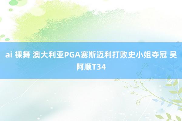 ai 裸舞 澳大利亚PGA赛斯迈利打败史小姐夺冠 吴阿顺T34