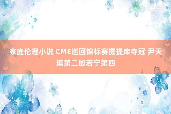 家庭伦理小说 CME巡回锦标赛提提库夺冠 尹天琪第二殷若宁第四