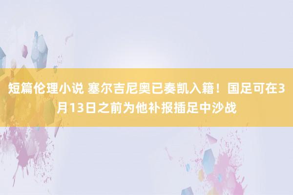 短篇伦理小说 塞尔吉尼奥已奏凯入籍！国足可在3月13日之前为他补报插足中沙战
