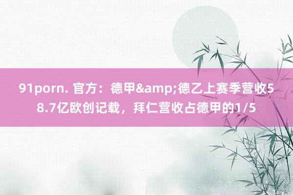 91porn. 官方：德甲&德乙上赛季营收58.7亿欧创记载，拜仁营收占德甲的1/5