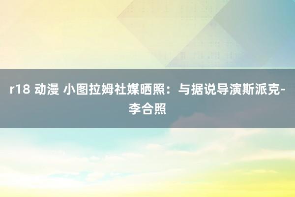 r18 动漫 小图拉姆社媒晒照：与据说导演斯派克-李合照