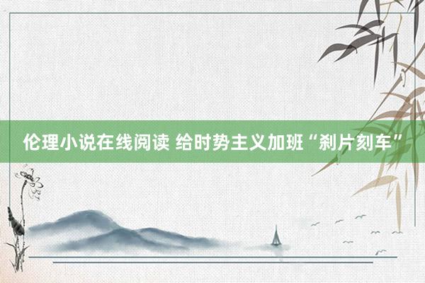伦理小说在线阅读 给时势主义加班“刹片刻车”