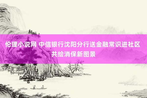 伦理小说网 中信银行沈阳分行送金融常识进社区 共绘消保新图景