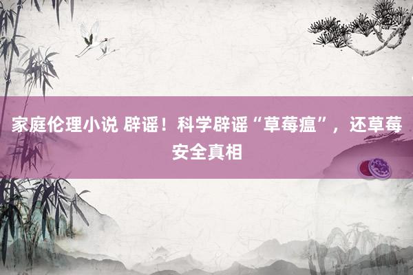 家庭伦理小说 辟谣！科学辟谣“草莓瘟”，还草莓安全真相