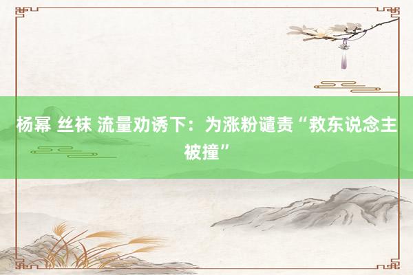 杨幂 丝袜 流量劝诱下：为涨粉谴责“救东说念主被撞”