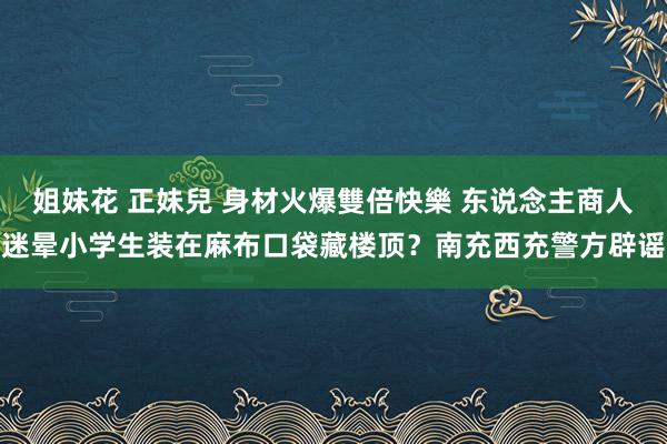 姐妹花 正妹兒 身材火爆雙倍快樂 东说念主商人迷晕小学生装在麻布口袋藏楼顶？南充西充警方辟谣