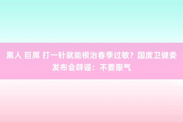黑人 巨屌 打一针就能根治春季过敏?国度卫健委发布会辟谣:不要服气