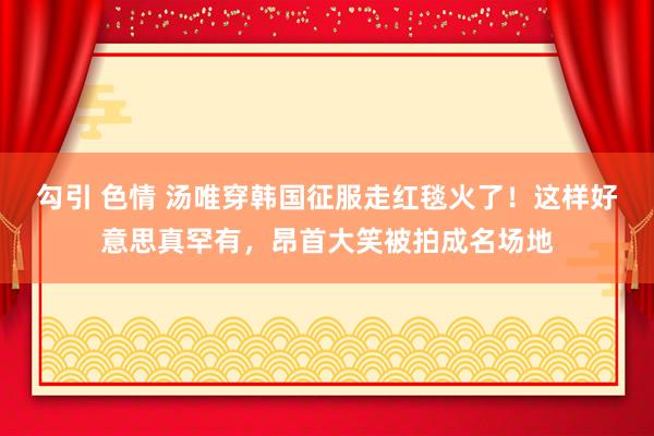 勾引 色情 汤唯穿韩国征服走红毯火了！这样好意思真罕有，昂首大笑被拍成名场地