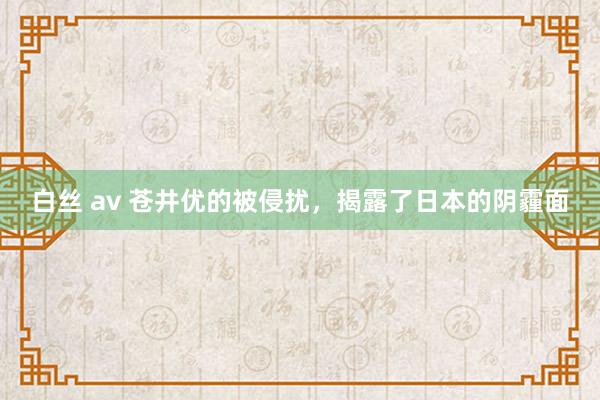 白丝 av 苍井优的被侵扰，揭露了日本的阴霾面