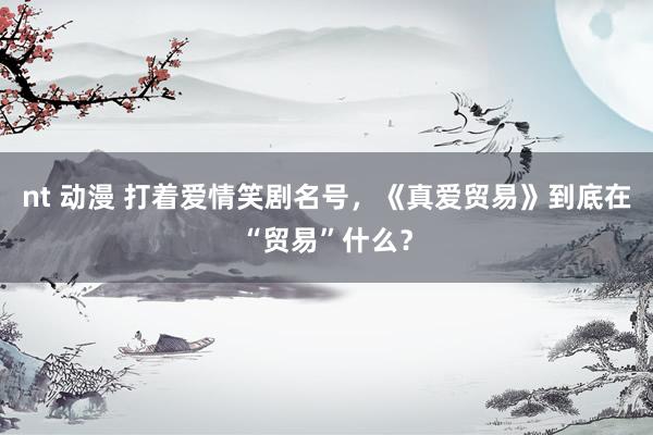 nt 动漫 打着爱情笑剧名号，《真爱贸易》到底在“贸易”什么？