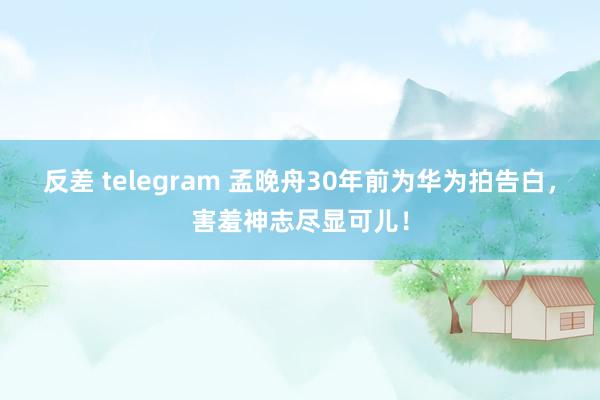 反差 telegram 孟晚舟30年前为华为拍告白，害羞神志尽显可儿！