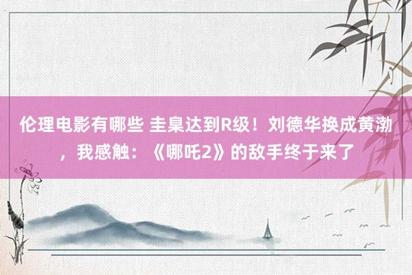 伦理电影有哪些 圭臬达到R级！刘德华换成黄渤，我感触：《哪吒2》的敌手终于来了