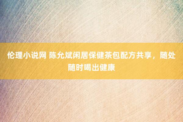 伦理小说网 陈允斌闲居保健茶包配方共享，随处随时喝出健康