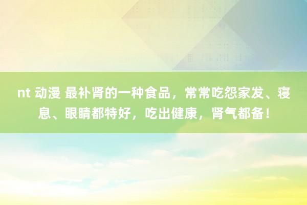 nt 动漫 最补肾的一种食品，常常吃怨家发、寝息、眼睛都特好，吃出健康，肾气都备！