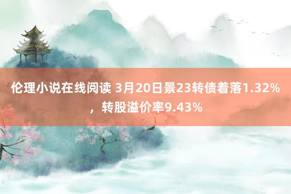 伦理小说在线阅读 3月20日景23转债着落1.32%，转股溢价率9.43%