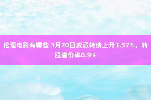 伦理电影有哪些 3月20日威派转债上升3.57%，转股溢价率0.9%