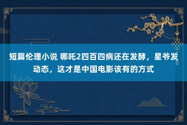 短篇伦理小说 哪吒2四百四病还在发酵，星爷发动态，这才是中国电影该有的方式