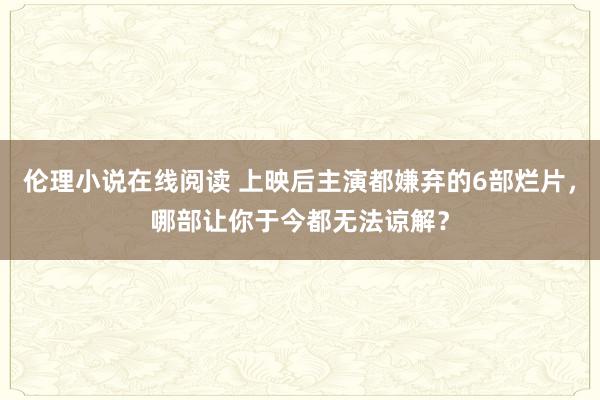 伦理小说在线阅读 上映后主演都嫌弃的6部烂片，哪部让你于今都无法谅解？
