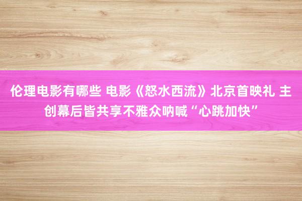 伦理电影有哪些 电影《怒水西流》北京首映礼 主创幕后皆共享不雅众呐喊“心跳加快”