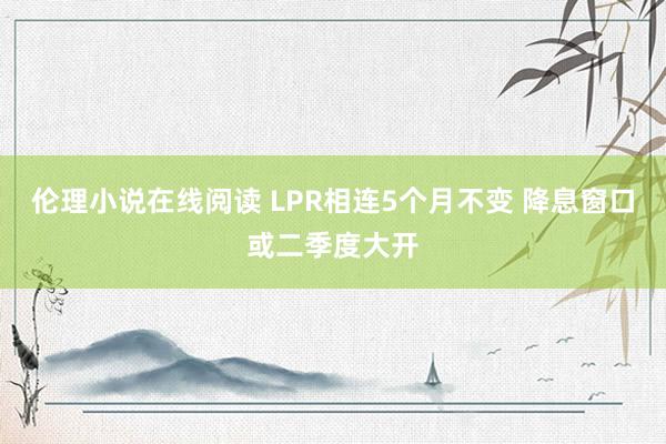 伦理小说在线阅读 LPR相连5个月不变 降息窗口或二季度大开