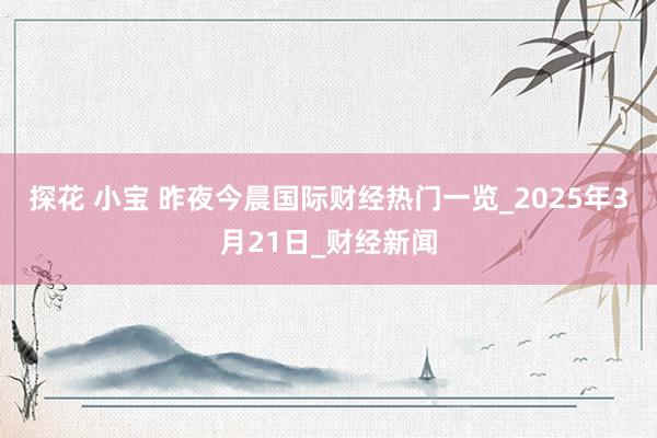 探花 小宝 昨夜今晨国际财经热门一览_2025年3月21日_财经新闻