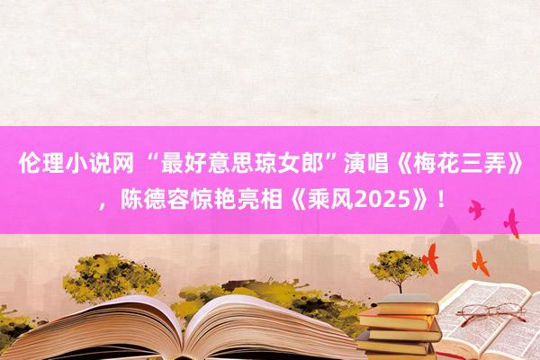 伦理小说网 “最好意思琼女郎”演唱《梅花三弄》，陈德容惊艳亮相《乘风2025》！