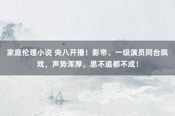 家庭伦理小说 央八开播！影帝、一级演员同台飙戏，声势浑厚，思不追都不成！