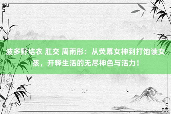 波多野结衣 肛交 周雨彤：从荧幕女神到打饱读女孩，开释生活的无尽神色与活力！