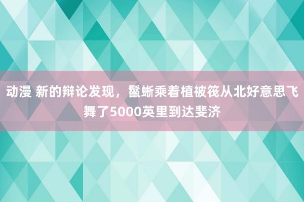 动漫 新的辩论发现，鬣蜥乘着植被筏从北好意思飞舞了5000英里到达斐济
