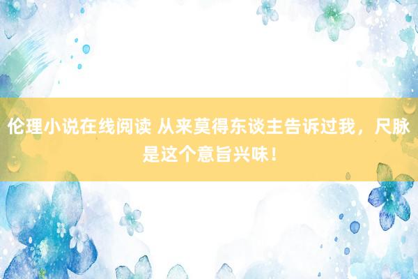 伦理小说在线阅读 从来莫得东谈主告诉过我，尺脉是这个意旨兴味！